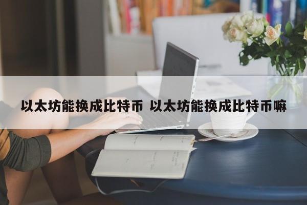 以太坊能换成比特币 以太坊能换成比特币嘛