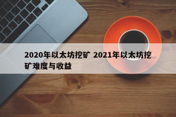 2020年以太坊挖矿 2021年以太坊挖矿难度与收益