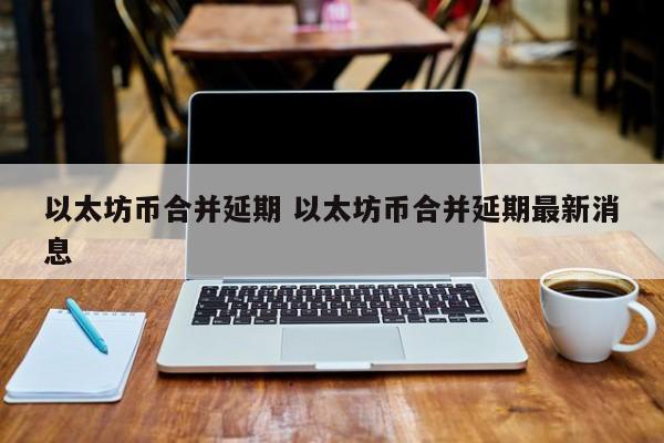 以太坊币合并延期 以太坊币合并延期最新消息