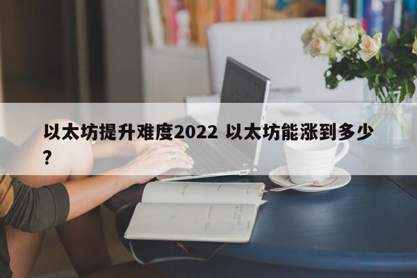 以太坊提升难度2022 以太坊能涨到多少?