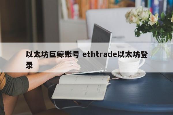 以太坊巨鲸账号 ethtrade以太坊登录