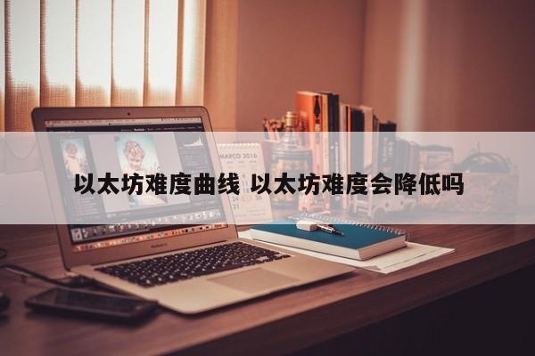 以太坊难度曲线 以太坊难度会降低吗