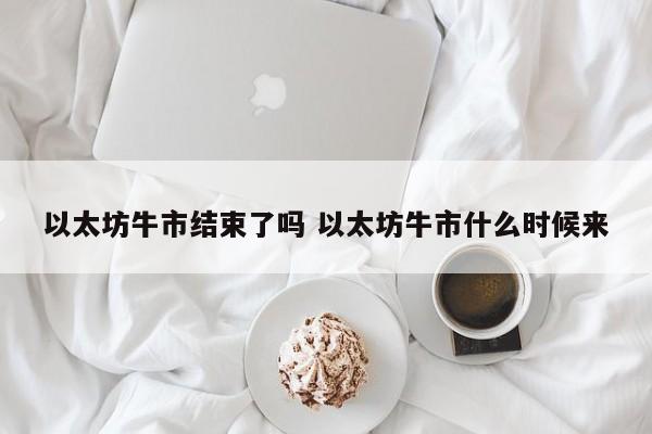 以太坊牛市结束了吗 以太坊牛市什么时候来
