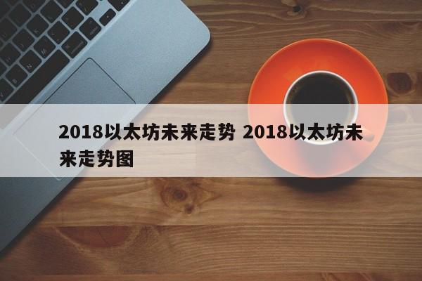 2018以太坊未来走势 2018以太坊未来走势图