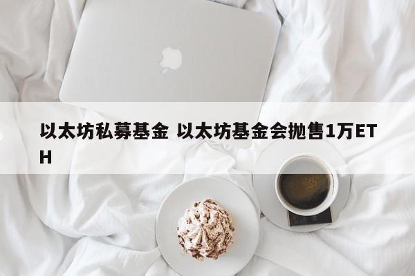 以太坊私募基金 以太坊基金会抛售1万ETH
